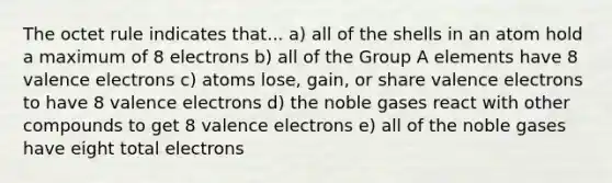 The octet rule indicates that... a) all of the shells in an atom hold a maximum of 8 electrons b) all of the Group A elements have 8 valence electrons c) atoms lose, gain, or share valence electrons to have 8 valence electrons d) the noble gases react with other compounds to get 8 valence electrons e) all of the noble gases have eight total electrons