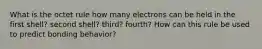 What is the octet rule how many electrons can be held in the first shell? second shell? third? fourth? How can this rule be used to predict bonding behavior?