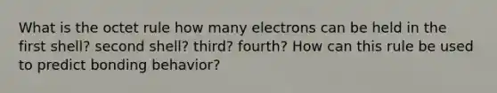 What is the octet rule how many electrons can be held in the first shell? second shell? third? fourth? How can this rule be used to predict bonding behavior?