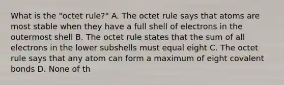 What is the "octet rule?" A. The octet rule says that atoms are most stable when they have a full shell of electrons in the outermost shell B. The octet rule states that the sum of all electrons in the lower subshells must equal eight C. The octet rule says that any atom can form a maximum of eight covalent bonds D. None of th