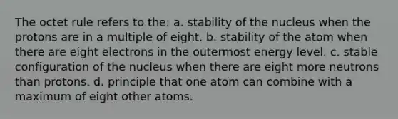 The octet rule refers to the: a. stability of the nucleus when the protons are in a multiple of eight. b. stability of the atom when there are eight electrons in the outermost energy level. c. stable configuration of the nucleus when there are eight more neutrons than protons. d. principle that one atom can combine with a maximum of eight other atoms.