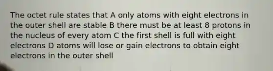 The octet rule states that A only atoms with eight electrons in the outer shell are stable B there must be at least 8 protons in the nucleus of every atom C the first shell is full with eight electrons D atoms will lose or gain electrons to obtain eight electrons in the outer shell