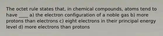 The octet rule states that, in chemical compounds, atoms tend to have ____ a) the electron configuration of a noble gas b) more protons than electrons c) eight electrons in their principal energy level d) more electrons than protons