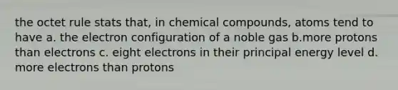 the octet rule stats that, in chemical compounds, atoms tend to have a. the electron configuration of a noble gas b.more protons than electrons c. eight electrons in their principal energy level d. more electrons than protons