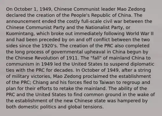 On October 1, 1949, Chinese Communist leader Mao Zedong declared the creation of the People's Republic of China. The announcement ended the costly full-scale civil war between the Chinese Communist Party and the Nationalist Party, or Kuomintang, which broke out immediately following World War II and had been preceded by on and off conflict between the two sides since the 1920's. The creation of the PRC also completed the long process of governmental upheaval in China begun by the Chinese Revolution of 1911. The "fall" of mainland China to communism in 1949 led the United States to suspend diplomatic ties with the PRC for decades. In October of 1949, after a string of military victories, Mao Zedong proclaimed the establishment of the PRC; Chiang and his forces fled to Taiwan to regroup and plan for their efforts to retake the mainland. The ability of the PRC and the United States to find common ground in the wake of the establishment of the new Chinese state was hampered by both domestic politics and global tensions.