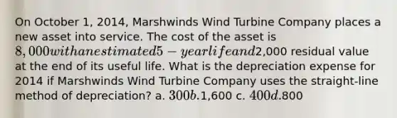 On October 1, 2014, Marshwinds Wind Turbine Company places a new asset into service. The cost of the asset is 8,000 with an estimated 5-year life and2,000 residual value at the end of its useful life. What is the depreciation expense for 2014 if Marshwinds Wind Turbine Company uses the straight-line method of depreciation? a. 300 b.1,600 c. 400 d.800