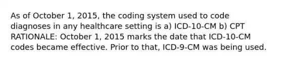 As of October 1, 2015, the coding system used to code diagnoses in any healthcare setting is a) ICD-10-CM b) CPT RATIONALE: October 1, 2015 marks the date that ICD-10-CM codes became effective. Prior to that, ICD-9-CM was being used.