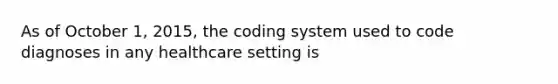 As of October 1, 2015, the coding system used to code diagnoses in any healthcare setting is