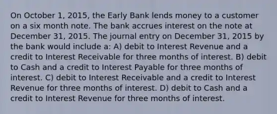 On October 1, 2015, the Early Bank lends money to a customer on a six month note. The bank accrues interest on the note at December 31, 2015. The journal entry on December 31, 2015 by the bank would include a: A) debit to Interest Revenue and a credit to Interest Receivable for three months of interest. B) debit to Cash and a credit to Interest Payable for three months of interest. C) debit to Interest Receivable and a credit to Interest Revenue for three months of interest. D) debit to Cash and a credit to Interest Revenue for three months of interest.