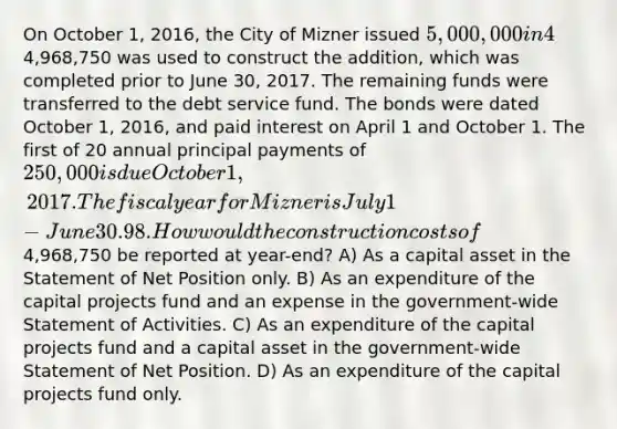 On October 1, 2016, the City of Mizner issued 5,000,000 in 4%, general obligation bonds at 101 for the purpose of constructing an addition to City Hall. The premium was transferred to a debt service fund. A total of4,968,750 was used to construct the addition, which was completed prior to June 30, 2017. The remaining funds were transferred to the debt service fund. The bonds were dated October 1, 2016, and paid interest on April 1 and October 1. The first of 20 annual principal payments of 250,000 is due October 1, 2017. The fiscal year for Mizner is July 1- June 30. 98. How would the construction costs of4,968,750 be reported at year-end? A) As a capital asset in the Statement of Net Position only. B) As an expenditure of the capital projects fund and an expense in the government-wide Statement of Activities. C) As an expenditure of the capital projects fund and a capital asset in the government-wide Statement of Net Position. D) As an expenditure of the capital projects fund only.