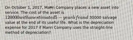 On October 1, 2017, Mann Company places a new asset into service. The cost of the asset is 120000 with an estimated 5-year life and 30000 salvage value at the end of its useful life. What is the depreciation expense for 2017 if Mann Company uses the straight-line method of depreciation?