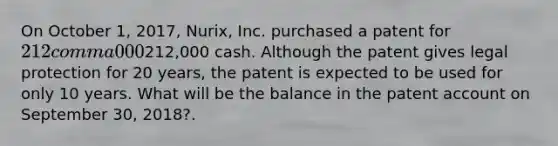 On October 1, 2017, Nurix, Inc. purchased a patent for 212 comma 000212,000 cash. Although the patent gives legal protection for 20 years, the patent is expected to be used for only 10 years. What will be the balance in the patent account on September 30, 2018?.