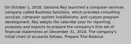 On October 1, 2018, Santana Rey launched a computer services company called Business Solutions, which provides consulting services, computer system installations, and custom program development. Rey adopts the calendar year for reporting purposes and expects to prepare the company's first set of financial statements on December 31, 2018. The company's initial chart of accounts follows. Prepare Trial Balance