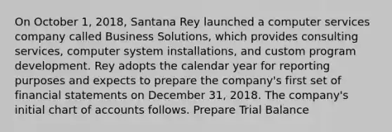 On October 1, 2018, Santana Rey launched a computer services company called Business Solutions, which provides consulting services, computer system installations, and custom program development. Rey adopts the calendar year for reporting purposes and expects to prepare the company's first set of financial statements on December 31, 2018. The company's initial chart of accounts follows. Prepare Trial Balance