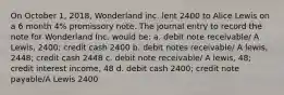 On October 1, 2018, Wonderland inc. lent 2400 to Alice Lewis on a 6 month 4% promissory note. The journal entry to record the note for Wonderland Inc. would be: a. debit note receivable/ A Lewis, 2400; credit cash 2400 b. debit notes receivable/ A lewis, 2448; credit cash 2448 c. debit note receivable/ A lewis, 48; credit interest income, 48 d. debit cash 2400; credit note payable/A Lewis 2400