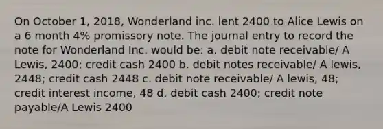 On October 1, 2018, Wonderland inc. lent 2400 to Alice Lewis on a 6 month 4% promissory note. The journal entry to record the note for Wonderland Inc. would be: a. debit note receivable/ A Lewis, 2400; credit cash 2400 b. debit <a href='https://www.questionai.com/knowledge/kNWH1Okbso-notes-receivable' class='anchor-knowledge'>notes receivable</a>/ A lewis, 2448; credit cash 2448 c. debit note receivable/ A lewis, 48; credit interest income, 48 d. debit cash 2400; credit note payable/A Lewis 2400