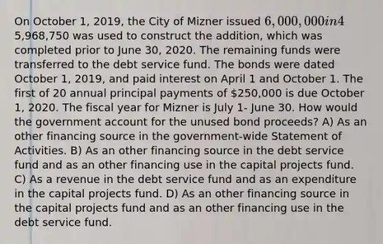 On October 1, 2019, the City of Mizner issued 6,000,000 in 4%, general obligation bonds at 101 for the purpose of constructing an addition to City Hall. The premium was transferred to a debt service fund. A total of5,968,750 was used to construct the addition, which was completed prior to June 30, 2020. The remaining funds were transferred to the debt service fund. The bonds were dated October 1, 2019, and paid interest on April 1 and October 1. The first of 20 annual principal payments of 250,000 is due October 1, 2020. The fiscal year for Mizner is July 1- June 30. How would the government account for the unused bond proceeds? A) As an other financing source in the government-wide Statement of Activities. B) As an other financing source in the debt service fund and as an other financing use in the capital projects fund. C) As a revenue in the debt service fund and as an expenditure in the capital projects fund. D) As an other financing source in the capital projects fund and as an other financing use in the debt service fund.