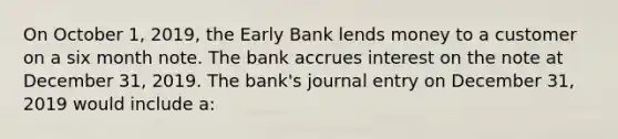 On October​ 1, 2019, the Early Bank lends money to a customer on a six month note. The bank accrues interest on the note at December​ 31, 2019. The​ bank's journal entry on December​ 31, 2019 would include​ a: