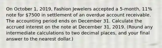 On October 1, 2019, Fashion Jewelers accepted a 5-month, 11% note for 7500 in settlement of an overdue account receivable. The accounting period ends on December 31. Calculate the accrued interest on the note at December 31, 2019. (Round any intermediate calculations to two decimal places, and your final answer to the nearest dollar.)