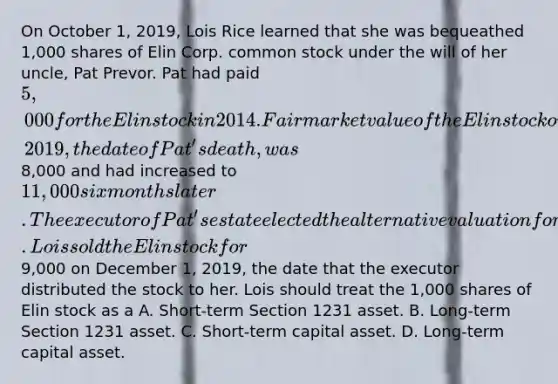 On October 1, 2019, Lois Rice learned that she was bequeathed 1,000 shares of Elin Corp. common stock under the will of her uncle, Pat Prevor. Pat had paid 5,000 for the Elin stock in 2014. Fair market value of the Elin stock on October 1, 2019, the date of Pat's death, was8,000 and had increased to 11,000 six months later. The executor of Pat's estate elected the alternative valuation for estate tax purposes. Lois sold the Elin stock for9,000 on December 1, 2019, the date that the executor distributed the stock to her. Lois should treat the 1,000 shares of Elin stock as a A. Short-term Section 1231 asset. B. Long-term Section 1231 asset. C. Short-term capital asset. D. Long-term capital asset.