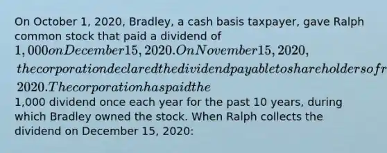 On October 1, 2020, Bradley, a cash basis taxpayer, gave Ralph common stock that paid a dividend of 1,000 on December 15, 2020. On November 15, 2020, the corporation declared the dividend payable to shareholders of record as of November 22, 2020. The corporation has paid the1,000 dividend once each year for the past 10 years, during which Bradley owned the stock. When Ralph collects the dividend on December 15, 2020: