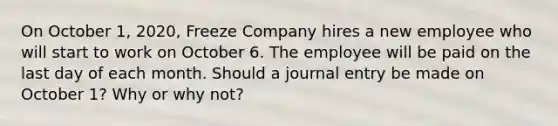 On October 1, 2020, Freeze Company hires a new employee who will start to work on October 6. The employee will be paid on the last day of each month. Should a journal entry be made on October 1? Why or why not?