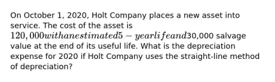 On October 1, 2020, Holt Company places a new asset into service. The cost of the asset is 120,000 with an estimated 5-year life and30,000 salvage value at the end of its useful life. What is the depreciation expense for 2020 if Holt Company uses the straight-line method of depreciation?