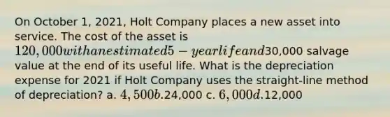 On October 1, 2021, Holt Company places a new asset into service. The cost of the asset is 120,000 with an estimated 5-year life and30,000 salvage value at the end of its useful life. What is the depreciation expense for 2021 if Holt Company uses the straight-line method of depreciation? a. 4,500 b.24,000 c. 6,000 d.12,000