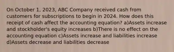 On October 1, 2023, ABC Company received cash from customers for subscriptions to begin in 2024. How does this receipt of cash affect the accounting equation? a)Assets increase and stockholder's equity increases b)There is no effect on the accounting equation c)Assets increase and liabilities increase d)Assets decrease and liabilities decrease