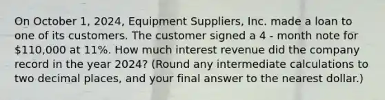 On October 1, 2024, Equipment Suppliers, Inc. made a loan to one of its customers. The customer signed a 4 - month note for 110,000 at 11%. How much interest revenue did the company record in the year 2024? (Round any intermediate calculations to two decimal places, and your final answer to the nearest dollar.)