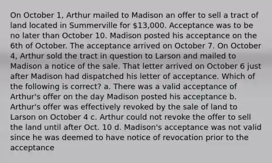 On October 1, Arthur mailed to Madison an offer to sell a tract of land located in Summerville for 13,000. Acceptance was to be no later than October 10. Madison posted his acceptance on the 6th of October. The acceptance arrived on October 7. On October 4, Arthur sold the tract in question to Larson and mailed to Madison a notice of the sale. That letter arrived on October 6 just after Madison had dispatched his letter of acceptance. Which of the following is correct? a. There was a valid acceptance of Arthur's offer on the day Madison posted his acceptance b. Arthur's offer was effectively revoked by the sale of land to Larson on October 4 c. Arthur could not revoke the offer to sell the land until after Oct. 10 d. Madison's acceptance was not valid since he was deemed to have notice of revocation prior to the acceptance