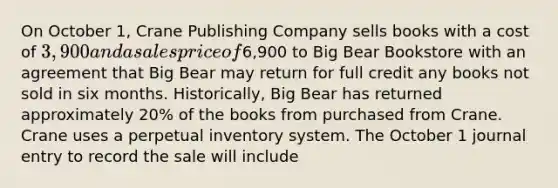 On October 1, Crane Publishing Company sells books with a cost of 3,900 and a sales price of6,900 to Big Bear Bookstore with an agreement that Big Bear may return for full credit any books not sold in six months. Historically, Big Bear has returned approximately 20% of the books from purchased from Crane. Crane uses a perpetual inventory system. The October 1 journal entry to record the sale will include