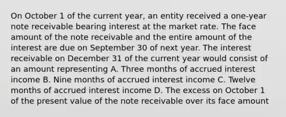 On October 1 of the current year, an entity received a one-year note receivable bearing interest at the market rate. The face amount of the note receivable and the entire amount of the interest are due on September 30 of next year. The interest receivable on December 31 of the current year would consist of an amount representing A. Three months of accrued interest income B. Nine months of accrued interest income C. Twelve months of accrued interest income D. The excess on October 1 of the present value of the note receivable over its face amount