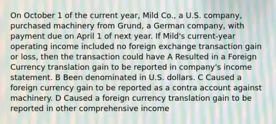 On October 1 of the current year, Mild Co., a U.S. company, purchased machinery from Grund, a German company, with payment due on April 1 of next year. If Mild's current-year operating income included no foreign exchange transaction gain or loss, then the transaction could have A Resulted in a Foreign Currency translation gain to be reported in company's income statement. B Been denominated in U.S. dollars. C Caused a foreign currency gain to be reported as a contra account against machinery. D Caused a foreign currency translation gain to be reported in other comprehensive income