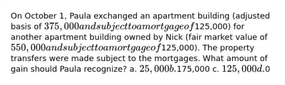 On October 1, Paula exchanged an apartment building (adjusted basis of 375,000 and subject to a mortgage of125,000) for another apartment building owned by Nick (fair market value of 550,000 and subject to a mortgage of125,000). The property transfers were made subject to the mortgages. What amount of gain should Paula recognize? a. 25,000 b.175,000 c. 125,000 d.0