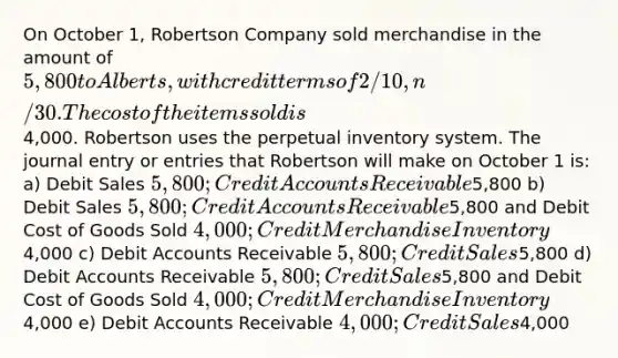 On October 1, Robertson Company sold merchandise in the amount of 5,800 to Alberts, with credit terms of 2/10, n/30. The cost of the items sold is4,000. Robertson uses the perpetual inventory system. The journal entry or entries that Robertson will make on October 1 is: a) Debit Sales 5,800; Credit Accounts Receivable5,800 b) Debit Sales 5,800; Credit Accounts Receivable5,800 and Debit Cost of Goods Sold 4,000; Credit Merchandise Inventory4,000 c) Debit Accounts Receivable 5,800; Credit Sales5,800 d) Debit Accounts Receivable 5,800; Credit Sales5,800 and Debit Cost of Goods Sold 4,000; Credit Merchandise Inventory4,000 e) Debit Accounts Receivable 4,000; Credit Sales4,000