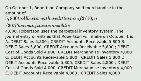 On October 1, Robertson Company sold merchandise in the amount of 5,800 to Alberts, with credit terms of 2/10, n/30. The cost of the items sold is4,000. Robertson uses the perpetual inventory system. The journal entry or entries that Robertson will make on October 1 is: A. DEBIT Sales 5,800 ; CREDIT Accounts Receivable 5,800 B. DEBIT Sales 5,800, CREDIT Accounts Receivable 5,800 ; DEBIT Cost of Goods Sold 4,000, CREDIT Merchandise Inventory 4,000 C. DEBIT Accounts Receivable 5,800 ; CREDIT Sales 5,800 D. DEBIT Accounts Receivable 5,800, CREDIT Sales 5,800 ; DEBIT Cost of Goods Sold 4,000, CREDIT Merchandise Inventory 4,000 E. DEBIT Accounts Receivable 4,000 ; CREDIT Sales 4,000