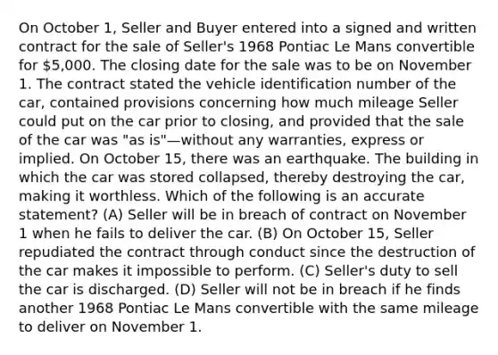 On October 1, Seller and Buyer entered into a signed and written contract for the sale of Seller's 1968 Pontiac Le Mans convertible for 5,000. The closing date for the sale was to be on November 1. The contract stated the vehicle identification number of the car, contained provisions concerning how much mileage Seller could put on the car prior to closing, and provided that the sale of the car was "as is"—without any warranties, express or implied. On October 15, there was an earthquake. The building in which the car was stored collapsed, thereby destroying the car, making it worthless. Which of the following is an accurate statement? (A) Seller will be in breach of contract on November 1 when he fails to deliver the car. (B) On October 15, Seller repudiated the contract through conduct since the destruction of the car makes it impossible to perform. (C) Seller's duty to sell the car is discharged. (D) Seller will not be in breach if he finds another 1968 Pontiac Le Mans convertible with the same mileage to deliver on November 1.