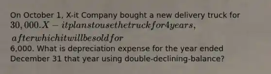 On October 1, X-it Company bought a new delivery truck for 30,000. X-it plans to use the truck for 4 years, after which it will be sold for6,000. What is depreciation expense for the year ended December 31 that year using double-declining-balance?