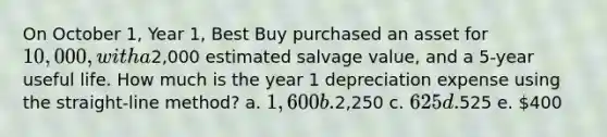 On October 1, Year 1, Best Buy purchased an asset for 10,000, with a2,000 estimated salvage value, and a 5-year useful life. How much is the year 1 depreciation expense using the straight-line method? a. 1,600 b.2,250 c. 625 d.525 e. 400