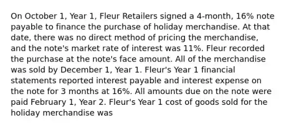 On October 1, Year 1, Fleur Retailers signed a 4-month, 16% note payable to finance the purchase of holiday merchandise. At that date, there was no direct method of pricing the merchandise, and the note's market rate of interest was 11%. Fleur recorded the purchase at the note's face amount. All of the merchandise was sold by December 1, Year 1. Fleur's Year 1 <a href='https://www.questionai.com/knowledge/kFBJaQCz4b-financial-statements' class='anchor-knowledge'>financial statements</a> reported interest payable and interest expense on the note for 3 months at 16%. All amounts due on the note were paid February 1, Year 2. Fleur's Year 1 cost of goods sold for the holiday merchandise was