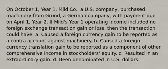 On October 1, Year 1, Mild Co., a U.S. company, purchased machinery from Grund, a German company, with payment due on April 1, Year 2. If Mild's Year 1 operating income included no foreign exchange transaction gain or loss, then the transaction could have: a. Caused a foreign currency gain to be reported as a contra account against machinery. b. Caused a foreign currency translation gain to be reported as a component of other comprehensive income in stockholders' equity. c. Resulted in an extraordinary gain. d. Been denominated in U.S. dollars.