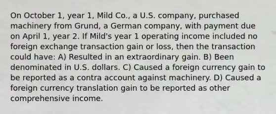 On October 1, year 1, Mild Co., a U.S. company, purchased machinery from Grund, a German company, with payment due on April 1, year 2. If Mild's year 1 operating income included no foreign exchange transaction gain or loss, then the transaction could have: A) Resulted in an extraordinary gain. B) Been denominated in U.S. dollars. C) Caused a foreign currency gain to be reported as a contra account against machinery. D) Caused a foreign currency translation gain to be reported as other comprehensive income.