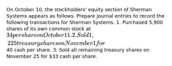 On October 10, the stockholders' equity section of Sherman Systems appears as follows. Prepare journal entries to record the following transactions for Sherman Systems. 1. Purchased 5,900 shares of its own common stock at 34 per share on October 11. 2. Sold 1,225 treasury shares on November 1 for40 cash per share. 3. Sold all remaining treasury shares on November 25 for 33 cash per share.