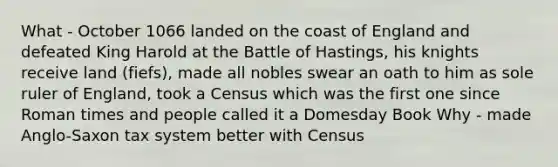 What - October 1066 landed on the coast of England and defeated King Harold at the Battle of Hastings, his knights receive land (fiefs), made all nobles swear an oath to him as sole ruler of England, took a Census which was the first one since Roman times and people called it a Domesday Book Why - made Anglo-Saxon tax system better with Census