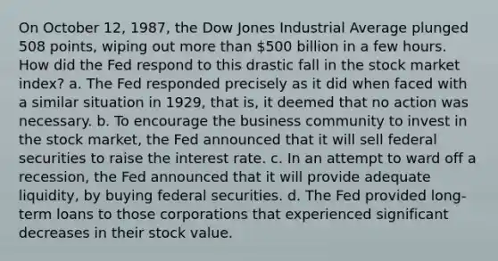 On October 12, 1987, the Dow Jones Industrial Average plunged 508 points, wiping out more than 500 billion in a few hours. How did the Fed respond to this drastic fall in the stock market index? a. The Fed responded precisely as it did when faced with a similar situation in 1929, that is, it deemed that no action was necessary. b. To encourage the business community to invest in the stock market, the Fed announced that it will sell federal securities to raise the interest rate. c. In an attempt to ward off a recession, the Fed announced that it will provide adequate liquidity, by buying federal securities. d. The Fed provided long-term loans to those corporations that experienced significant decreases in their stock value.