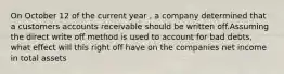 On October 12 of the current year , a company determined that a customers accounts receivable should be written off.Assuming the direct write off method is used to account for bad debts, what effect will this right off have on the companies net income in total assets