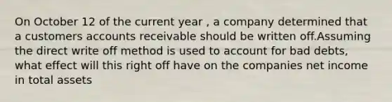 On October 12 of the current year , a company determined that a customers accounts receivable should be written off.Assuming the direct write off method is used to account for bad debts, what effect will this right off have on the companies net income in total assets