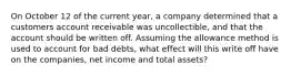 On October 12 of the current year, a company determined that a customers account receivable was uncollectible, and that the account should be written off. Assuming the allowance method is used to account for bad debts, what effect will this write off have on the companies, net income and total assets?