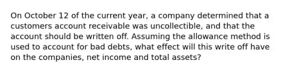 On October 12 of the current year, a company determined that a customers account receivable was uncollectible, and that the account should be written off. Assuming the allowance method is used to account for bad debts, what effect will this write off have on the companies, net income and total assets?